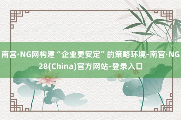 南宫·NG网构建“企业更安定”的策略环境-南宫·NG28(China)官方网站-登录入口