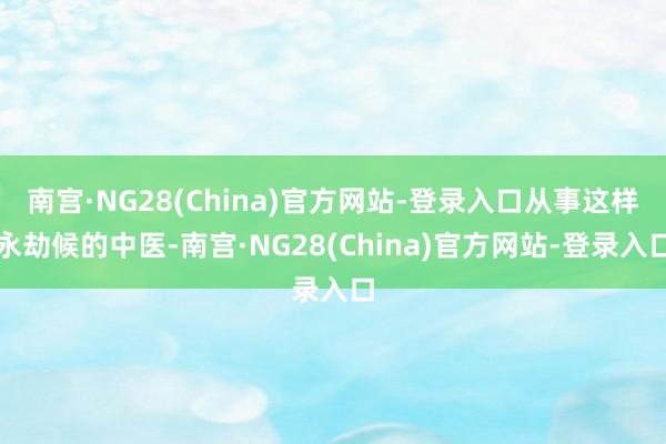 南宫·NG28(China)官方网站-登录入口从事这样永劫候的中医-南宫·NG28(China)官方网站-登录入口