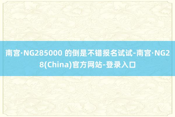 南宫·NG285000 的倒是不错报名试试-南宫·NG28(China)官方网站-登录入口