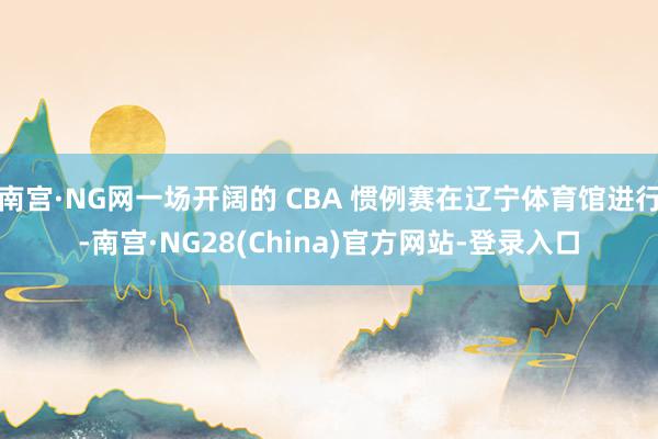 南宫·NG网一场开阔的 CBA 惯例赛在辽宁体育馆进行-南宫·NG28(China)官方网站-登录入口