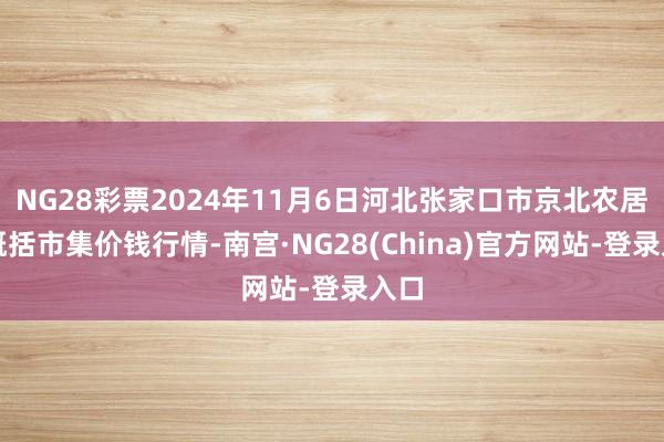 NG28彩票2024年11月6日河北张家口市京北农居品概括市集价钱行情-南宫·NG28(China)官方网站-登录入口