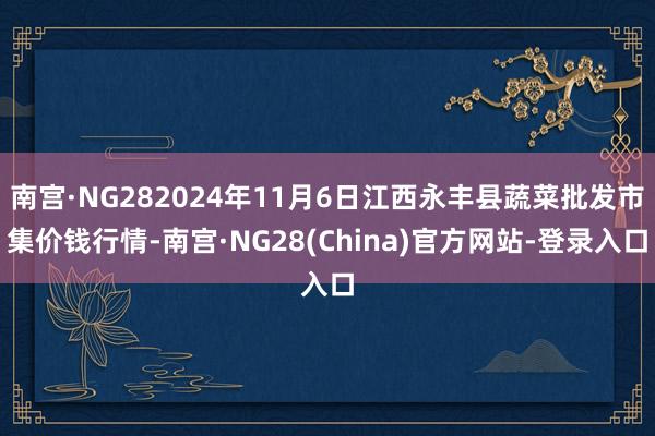 南宫·NG282024年11月6日江西永丰县蔬菜批发市集价钱行情-南宫·NG28(China)官方网站-登录入口