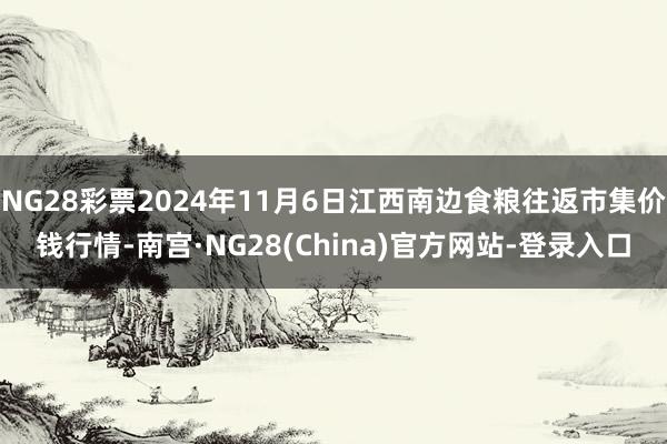 NG28彩票2024年11月6日江西南边食粮往返市集价钱行情-南宫·NG28(China)官方网站-登录入口