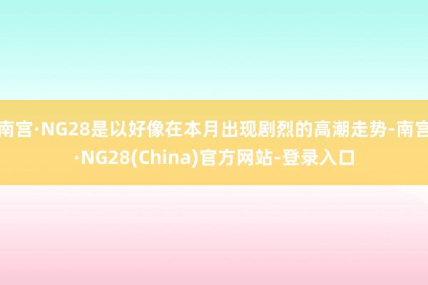 南宫·NG28是以好像在本月出现剧烈的高潮走势-南宫·NG28(China)官方网站-登录入口