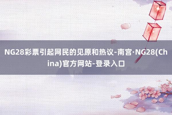 NG28彩票引起网民的见原和热议-南宫·NG28(China)官方网站-登录入口