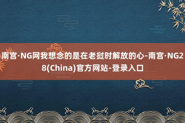 南宫·NG网我想念的是在老挝时解放的心-南宫·NG28(China)官方网站-登录入口