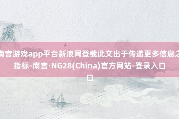 南宫游戏app平台新浪网登载此文出于传递更多信息之指标-南宫·NG28(China)官方网站-登录入口