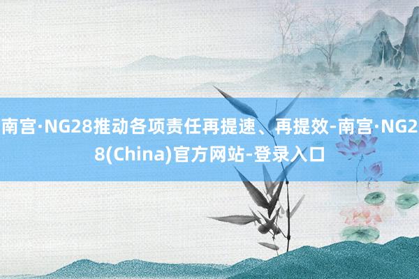 南宫·NG28推动各项责任再提速、再提效-南宫·NG28(China)官方网站-登录入口