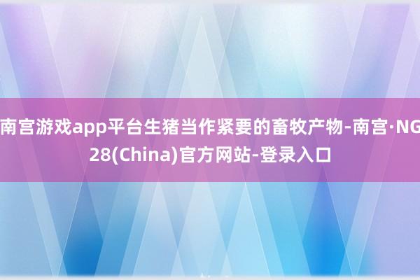 南宫游戏app平台生猪当作紧要的畜牧产物-南宫·NG28(China)官方网站-登录入口