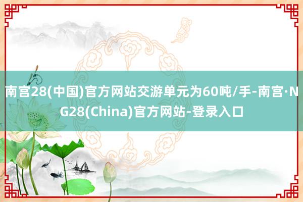 南宫28(中国)官方网站交游单元为60吨/手-南宫·NG28(China)官方网站-登录入口