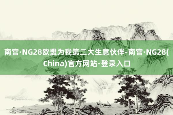 南宫·NG28欧盟为我第二大生意伙伴-南宫·NG28(China)官方网站-登录入口