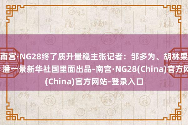 南宫·NG28终了质升量稳主张记者：邹多为、胡林果贪图：何晓、潘一景新华社国里面出品-南宫·NG28(China)官方网站-登录入口