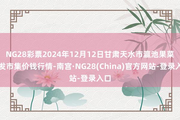 NG28彩票2024年12月12日甘肃天水市瀛池果菜批发市集价钱行情-南宫·NG28(China)官方网站-登录入口