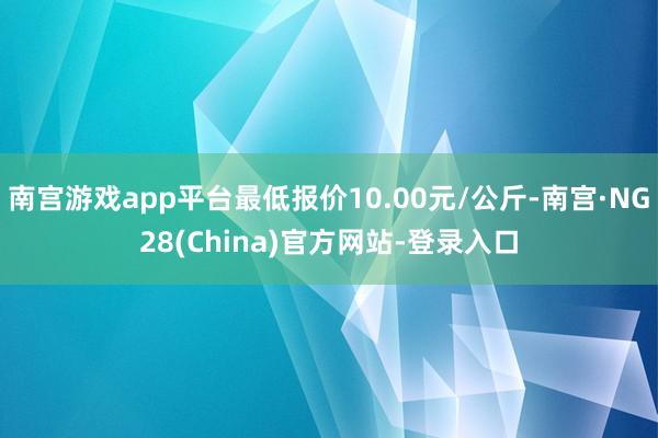 南宫游戏app平台最低报价10.00元/公斤-南宫·NG28(China)官方网站-登录入口