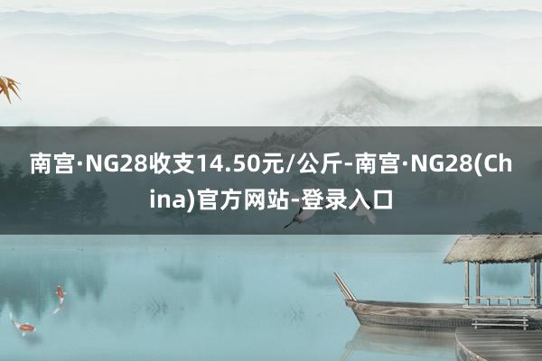 南宫·NG28收支14.50元/公斤-南宫·NG28(China)官方网站-登录入口