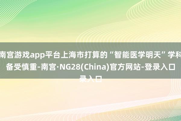 南宫游戏app平台上海市打算的“智能医学明天”学科备受慎重-南宫·NG28(China)官方网站-登录入口