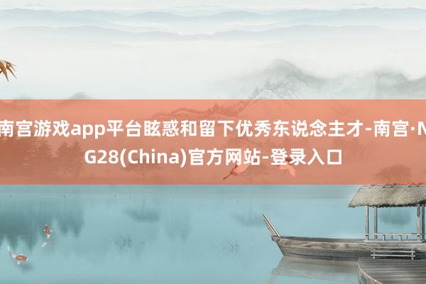 南宫游戏app平台眩惑和留下优秀东说念主才-南宫·NG28(China)官方网站-登录入口