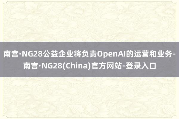 南宫·NG28公益企业将负责OpenAI的运营和业务-南宫·NG28(China)官方网站-登录入口