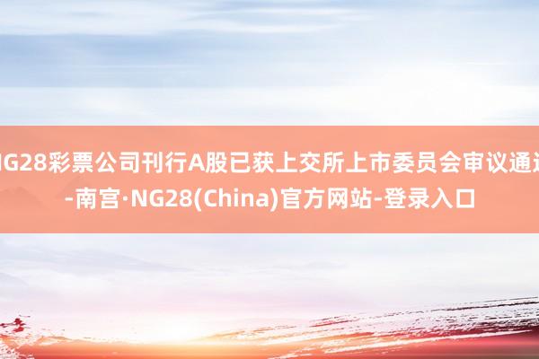 NG28彩票公司刊行A股已获上交所上市委员会审议通过-南宫·NG28(China)官方网站-登录入口