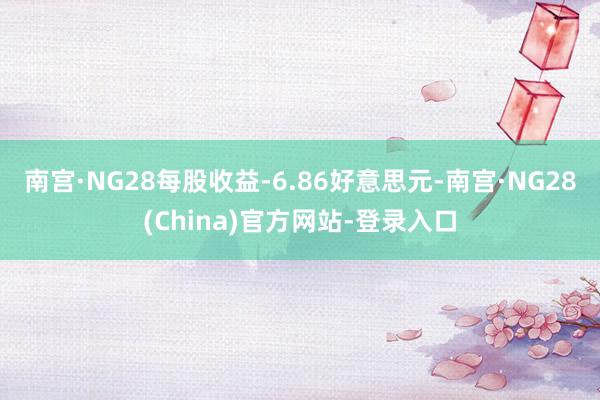 南宫·NG28每股收益-6.86好意思元-南宫·NG28(China)官方网站-登录入口