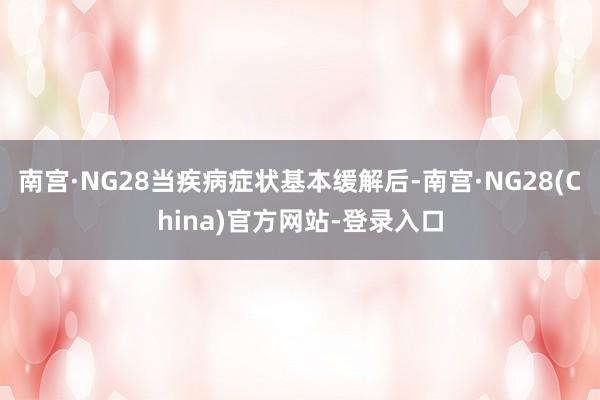 南宫·NG28当疾病症状基本缓解后-南宫·NG28(China)官方网站-登录入口