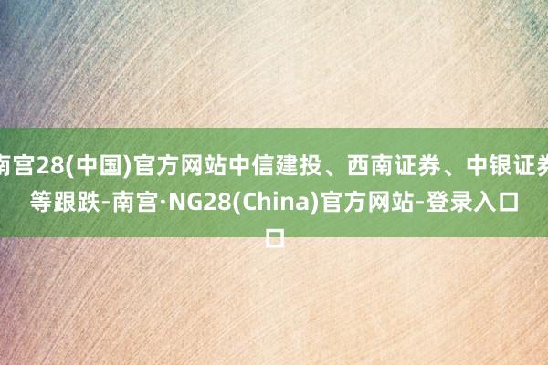 南宫28(中国)官方网站中信建投、西南证券、中银证券等跟跌-南宫·NG28(China)官方网站-登录入口