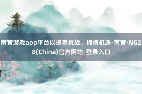 南宫游戏app平台以搪塞挑战、拥抱机遇-南宫·NG28(China)官方网站-登录入口