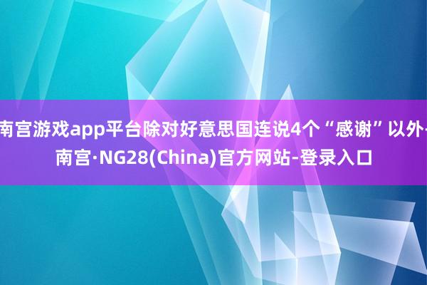 南宫游戏app平台除对好意思国连说4个“感谢”以外-南宫·NG28(China)官方网站-登录入口