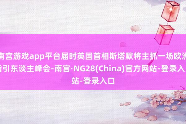 南宫游戏app平台届时英国首相斯塔默将主抓一场欧洲指引东谈主峰会-南宫·NG28(China)官方网站-登录入口