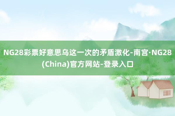 NG28彩票好意思乌这一次的矛盾激化-南宫·NG28(China)官方网站-登录入口